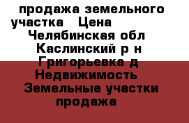 продажа земельного участка › Цена ­ 850 000 - Челябинская обл., Каслинский р-н, Григорьевка д. Недвижимость » Земельные участки продажа   